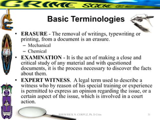 Basic Terminologies
• ERASURE - The removal of writings, typewriting or
printing, from a document is an erasure.
– Mechanical
– Chemical
• EXAMINATION - It is the act of making a close and
critical study of any material and with questioned
documents, it is the process necessary to discover the facts
about them.
• EXPERT WITNESS. A legal term used to describe a
witness who by reason of his special training or experience
is permitted to express an opinion regarding the issue, or a
certain aspect of the issue, which is involved in a court
action.
31
RHEM RICK N. CORPUZ, Ph. D Crim
 