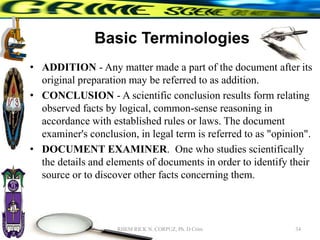 Basic Terminologies
• ADDITION - Any matter made a part of the document after its
original preparation may be referred to as addition.
• CONCLUSION - A scientific conclusion results form relating
observed facts by logical, common-sense reasoning in
accordance with established rules or laws. The document
examiner's conclusion, in legal term is referred to as "opinion".
• DOCUMENT EXAMINER. One who studies scientifically
the details and elements of documents in order to identify their
source or to discover other facts concerning them.
34
RHEM RICK N. CORPUZ, Ph. D Crim
 