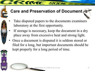 Care and Preservation of Documents
• Take disputed papers to the documents examiners
laboratory at the first opportunity.
• If storage is necessary, keep the document in a dry
place away from excessive heat and strong light.
• Once a document is disputed it is seldom stored or
filed for a long, but important documents should be
kept properly for a long period of time.
36
RHEM RICK N. CORPUZ, Ph. D Crim
 