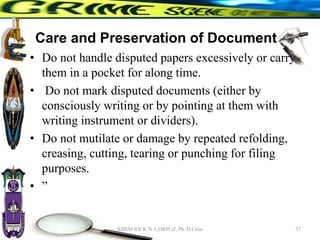 Care and Preservation of Documents
• Do not handle disputed papers excessively or carry
them in a pocket for along time.
• Do not mark disputed documents (either by
consciously writing or by pointing at them with
writing instrument or dividers).
• Do not mutilate or damage by repeated refolding,
creasing, cutting, tearing or punching for filing
purposes.
• ”
37
RHEM RICK N. CORPUZ, Ph. D Crim
 