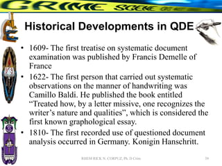 Historical Developments in QDE
• 1609- The first treatise on systematic document
examination was published by Francis Demelle of
France
• 1622- The first person that carried out systematic
observations on the manner of handwriting was
Camillo Baldi. He published the book entitled
“Treated how, by a letter missive, one recognizes the
writer’s nature and qualities”, which is considered the
first known graphological essay.
• 1810- The first recorded use of questioned document
analysis occurred in Germany. Konigin Hanschritt.
39
RHEM RICK N. CORPUZ, Ph. D Crim
 