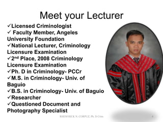 Meet your Lecturer
Licensed Criminologist
 Faculty Member, Angeles
University Foundation
National Lecturer, Criminology
Licensure Examination
2nd Place, 2008 Criminology
Licensure Examination
Ph. D in Criminology- PCCr
M.S. in Criminology- Univ. of
Baguio
B.S. in Criminology- Univ. of Baguio
Researcher
Questioned Document and
Photography Specialist
4
RHEM RICK N. CORPUZ, Ph. D Crim
 