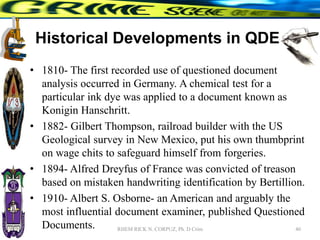Historical Developments in QDE
• 1810- The first recorded use of questioned document
analysis occurred in Germany. A chemical test for a
particular ink dye was applied to a document known as
Konigin Hanschritt.
• 1882- Gilbert Thompson, railroad builder with the US
Geological survey in New Mexico, put his own thumbprint
on wage chits to safeguard himself from forgeries.
• 1894- Alfred Dreyfus of France was convicted of treason
based on mistaken handwriting identification by Bertillion.
• 1910- Albert S. Osborne- an American and arguably the
most influential document examiner, published Questioned
Documents. 40
RHEM RICK N. CORPUZ, Ph. D Crim
 