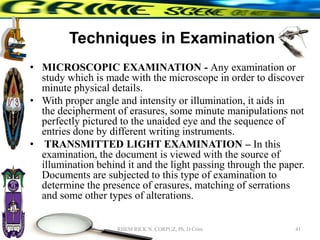 Techniques in Examination
• MICROSCOPIC EXAMINATION - Any examination or
study which is made with the microscope in order to discover
minute physical details.
• With proper angle and intensity or illumination, it aids in
the decipherment of erasures, some minute manipulations not
perfectly pictured to the unaided eye and the sequence of
entries done by different writing instruments.
• TRANSMITTED LIGHT EXAMINATION – In this
examination, the document is viewed with the source of
illumination behind it and the light passing through the paper.
Documents are subjected to this type of examination to
determine the presence of erasures, matching of serrations
and some other types of alterations.
41
RHEM RICK N. CORPUZ, Ph. D Crim
 