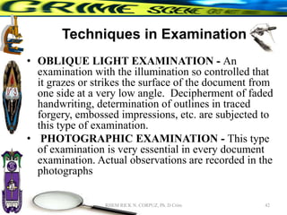 Techniques in Examination
• OBLIQUE LIGHT EXAMINATION - An
examination with the illumination so controlled that
it grazes or strikes the surface of the document from
one side at a very low angle. Decipherment of faded
handwriting, determination of outlines in traced
forgery, embossed impressions, etc. are subjected to
this type of examination.
• PHOTOGRAPHIC EXAMINATION - This type
of examination is very essential in every document
examination. Actual observations are recorded in the
photographs
42
RHEM RICK N. CORPUZ, Ph. D Crim
 