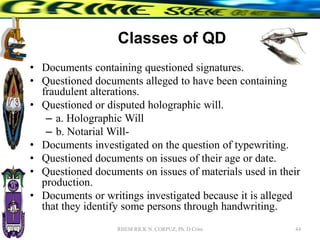 Classes of QD
• Documents containing questioned signatures.
• Questioned documents alleged to have been containing
fraudulent alterations.
• Questioned or disputed holographic will.
– a. Holographic Will
– b. Notarial Will-
• Documents investigated on the question of typewriting.
• Questioned documents on issues of their age or date.
• Questioned documents on issues of materials used in their
production.
• Documents or writings investigated because it is alleged
that they identify some persons through handwriting.
44
RHEM RICK N. CORPUZ, Ph. D Crim
 