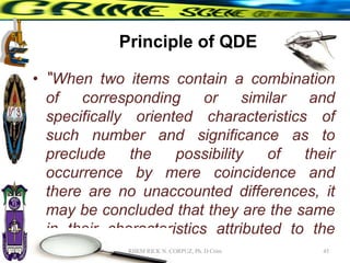 Principle of QDE
• “When two items contain a combination
of corresponding or similar and
specifically oriented characteristics of
such number and significance as to
preclude the possibility of their
occurrence by mere coincidence and
there are no unaccounted differences, it
may be concluded that they are the same
in their characteristics attributed to the
same cause.” 45
RHEM RICK N. CORPUZ, Ph. D Crim
 