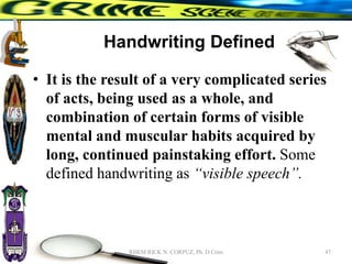 Handwriting Defined
• It is the result of a very complicated series
of acts, being used as a whole, and
combination of certain forms of visible
mental and muscular habits acquired by
long, continued painstaking effort. Some
defined handwriting as “visible speech”.
47
RHEM RICK N. CORPUZ, Ph. D Crim
 