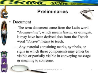Preliminaries
• Document
– The term document came from the Latin word
“documentum”, which means lesson, or example.
It may have been derived also from the French
word “docere” means to teach.
– Any material containing marks, symbols, or
signs in which these components may either be
visible or partially visible in conveying message
or meaning to someone.
5
RHEM RICK N. CORPUZ, Ph. D Crim
 