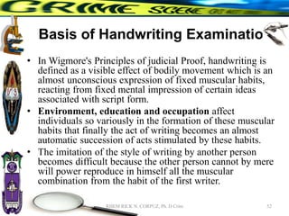 Basis of Handwriting Examination
• In Wigmore's Principles of judicial Proof, handwriting is
defined as a visible effect of bodily movement which is an
almost unconscious expression of fixed muscular habits,
reacting from fixed mental impression of certain ideas
associated with script form.
• Environment, education and occupation affect
individuals so variously in the formation of these muscular
habits that finally the act of writing becomes an almost
automatic succession of acts stimulated by these habits.
• The imitation of the style of writing by another person
becomes difficult because the other person cannot by mere
will power reproduce in himself all the muscular
combination from the habit of the first writer.
52
RHEM RICK N. CORPUZ, Ph. D Crim
 