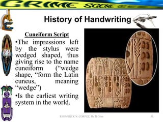 History of Handwriting
Cuneiform Script
•The impressions left
by the stylus were
wedged shaped, thus
giving rise to the name
cuneiform (“wedge
shape, “form the Latin
cuneus, meaning
“wedge”)
•Is the earliest writing
system in the world.
53
RHEM RICK N. CORPUZ, Ph. D Crim
 