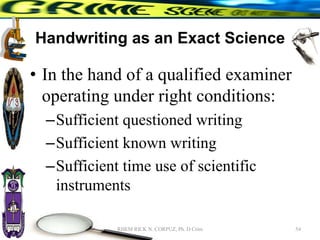 Handwriting as an Exact Science
• In the hand of a qualified examiner
operating under right conditions:
–Sufficient questioned writing
–Sufficient known writing
–Sufficient time use of scientific
instruments
54
RHEM RICK N. CORPUZ, Ph. D Crim
 