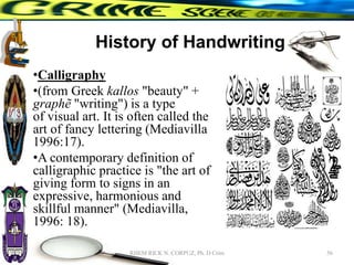 History of Handwriting
•Calligraphy
•(from Greek kallos "beauty" +
graphẽ "writing") is a type
of visual art. It is often called the
art of fancy lettering (Mediavilla
1996:17).
•A contemporary definition of
calligraphic practice is "the art of
giving form to signs in an
expressive, harmonious and
skillful manner" (Mediavilla,
1996: 18).
56
RHEM RICK N. CORPUZ, Ph. D Crim
 