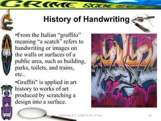 History of Handwriting
•From the Italian “graffito”
meaning “a scatch” refers to
handwriting or images on
the walls or surfaces of a
public area, such as building,
parks, toilets, and trains,
etc..
•Graffiti" is applied in art
history to works of art
produced by scratching a
design into a surface.
60
RHEM RICK N. CORPUZ, Ph. D Crim
 