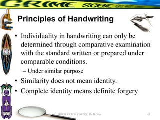 Principles of Handwriting
• Individuality in handwriting can only be
determined through comparative examination
with the standard written or prepared under
comparable conditions.
– Under similar purpose
• Similarity does not mean identity.
• Complete identity means definite forgery
63
RHEM RICK N. CORPUZ, Ph. D Crim
 