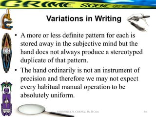 Variations in Writing
• A more or less definite pattern for each is
stored away in the subjective mind but the
hand does not always produce a stereotyped
duplicate of that pattern.
• The hand ordinarily is not an instrument of
precision and therefore we may not expect
every habitual manual operation to be
absolutely uniform.
64
RHEM RICK N. CORPUZ, Ph. D Crim
 