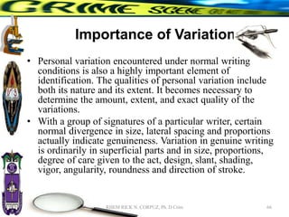 Importance of Variation
• Personal variation encountered under normal writing
conditions is also a highly important element of
identification. The qualities of personal variation include
both its nature and its extent. It becomes necessary to
determine the amount, extent, and exact quality of the
variations.
• With a group of signatures of a particular writer, certain
normal divergence in size, lateral spacing and proportions
actually indicate genuineness. Variation in genuine writing
is ordinarily in superficial parts and in size, proportions,
degree of care given to the act, design, slant, shading,
vigor, angularity, roundness and direction of stroke.
66
RHEM RICK N. CORPUZ, Ph. D Crim
 