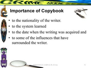 Importance of Copybook
• to the nationality of the writer.
• to the system learned
• to the date when the writing was acquired and
• to some of the influences that have
surrounded the writer.
72
RHEM RICK N. CORPUZ, Ph. D Crim
 