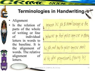 Terminologies in Handwriting
• Alignment
• Is the relation of
parts of the whole
of writing or line
of individual
letters in words to
the baseline. It is
the alignment of
words. The relative
alignment of
letters.
73
RHEM RICK N. CORPUZ, Ph. D Crim
 