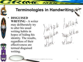Terminologies in Handwriting
• DISGUISED
WRITING - A writer
may deliberately try
to alter his usual
writing habits in
hopes of hiding his
identity. The results,
regardless of their
effectiveness are
termed disguised
writing.
76
RHEM RICK N. CORPUZ, Ph. D Crim
 