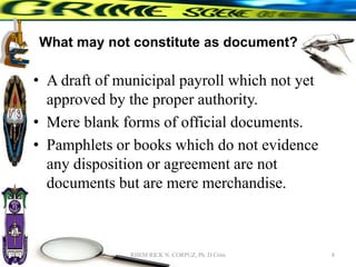 What may not constitute as document?
• A draft of municipal payroll which not yet
approved by the proper authority.
• Mere blank forms of official documents.
• Pamphlets or books which do not evidence
any disposition or agreement are not
documents but are mere merchandise.
8
RHEM RICK N. CORPUZ, Ph. D Crim
 