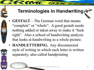 Terminologies in Handwriting
• GESTALT – The German word that means
“complete” or “whole”. A good gestalt needs
nothing added or taken away to make it “look
right”. Also a school of handwriting analysis
that looks at handwriting as a whole picture.
• HANDLETTERING. Any disconnected
style of writing in which each letter is written
separately; also called handprinting
80
RHEM RICK N. CORPUZ, Ph. D Crim
 