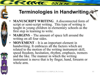 Terminologies in Handwriting
• MANUSCRIPT WRITING. A disconnected form of
script or semi-script writing. This type of writing is
taught in young children in elementary schools as the
first step in learning to write.
• MARGINS – The amount of space left around the
writing on all four sides.
• MOVEMENT – It is an important element in
handwriting. It embraces all the factors which are
related to the motion of the writing instrument skill,
speed freedom, hesitation, rhythm, emphasis, tremors
and the like. The manner in which the writing
instrument is move that is by finger, hand, forearm or
whole arm.
83
RHEM RICK N. CORPUZ, Ph. D Crim
 