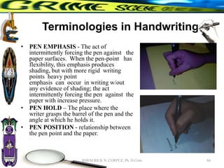 Terminologies in Handwriting
• PEN EMPHASIS - The act of
intermittently forcing the pen against the
paper surfaces. When the pen-point has
flexibility, this emphasis produces
shading, but with more rigid writing
points heavy point
emphasis can occur in writing w/out
any evidence of shading; the act
intermittently forcing the pen against the
paper with increase pressure.
• PEN HOLD – The place where the
writer grasps the barrel of the pen and the
angle at which he holds it.
• PEN POSITION - relationship between
the pen point and the paper.
84
RHEM RICK N. CORPUZ, Ph. D Crim
 