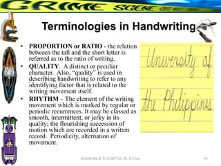 Terminologies in Handwriting
• PROPORTION or RATIO - the relation
between the tall and the short letter is
referred as to the ratio of writing.
• QUALITY. A distinct or peculiar
character. Also, “quality” is used in
describing handwriting to refer to any
identifying factor that is related to the
writing movement itself.
• RHYTHM – The element of the writing
movement which is marked by regular or
periodic recurrences. It may be classed as
smooth, intermittent, or jerky in its
quality; the flourishing succession of
motion which are recorded in a written
record. Periodicity, alternation of
movement.
86
RHEM RICK N. CORPUZ, Ph. D Crim
 