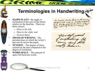 Terminologies in Handwriting
• SLOPE/SLANT - the angle or
inclination of the axis of the letters
relative to the baseline. There are
three classes:
– Slant to the left;
– Slant to the right; and
– Vertical Slant.
• SPEED OF WRITING - The
personal pace at which the writer’s
pen moves across the paper.
• TENSION – The degree of force
exerted on the pen compared to the
degree of relaxation.
• WORD SPACE – The amount of
space left between words.
88
RHEM RICK N. CORPUZ, Ph. D Crim
 