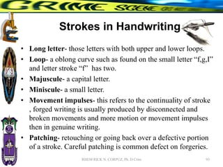 Strokes in Handwriting
• Long letter- those letters with both upper and lower loops.
• Loop- a oblong curve such as found on the small letter “f,g,I”
and letter stroke “f” has two.
• Majuscule- a capital letter.
• Miniscule- a small letter.
• Movement impulses- this refers to the continuality of stroke
, forged writing is usually produced by disconnected and
broken movements and more motion or movement impulses
then in genuine writing.
• Patching- retouching or going back over a defective portion
of a stroke. Careful patching is common defect on forgeries.
93
RHEM RICK N. CORPUZ, Ph. D Crim
 