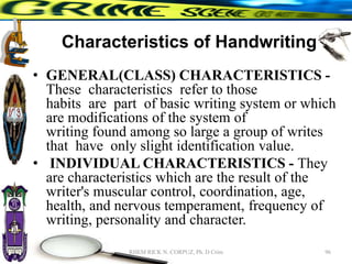 Characteristics of Handwriting
• GENERAL(CLASS) CHARACTERISTICS -
These characteristics refer to those
habits are part of basic writing system or which
are modifications of the system of
writing found among so large a group of writes
that have only slight identification value.
• INDIVIDUAL CHARACTERISTICS - They
are characteristics which are the result of the
writer's muscular control, coordination, age,
health, and nervous temperament, frequency of
writing, personality and character.
96
RHEM RICK N. CORPUZ, Ph. D Crim
 