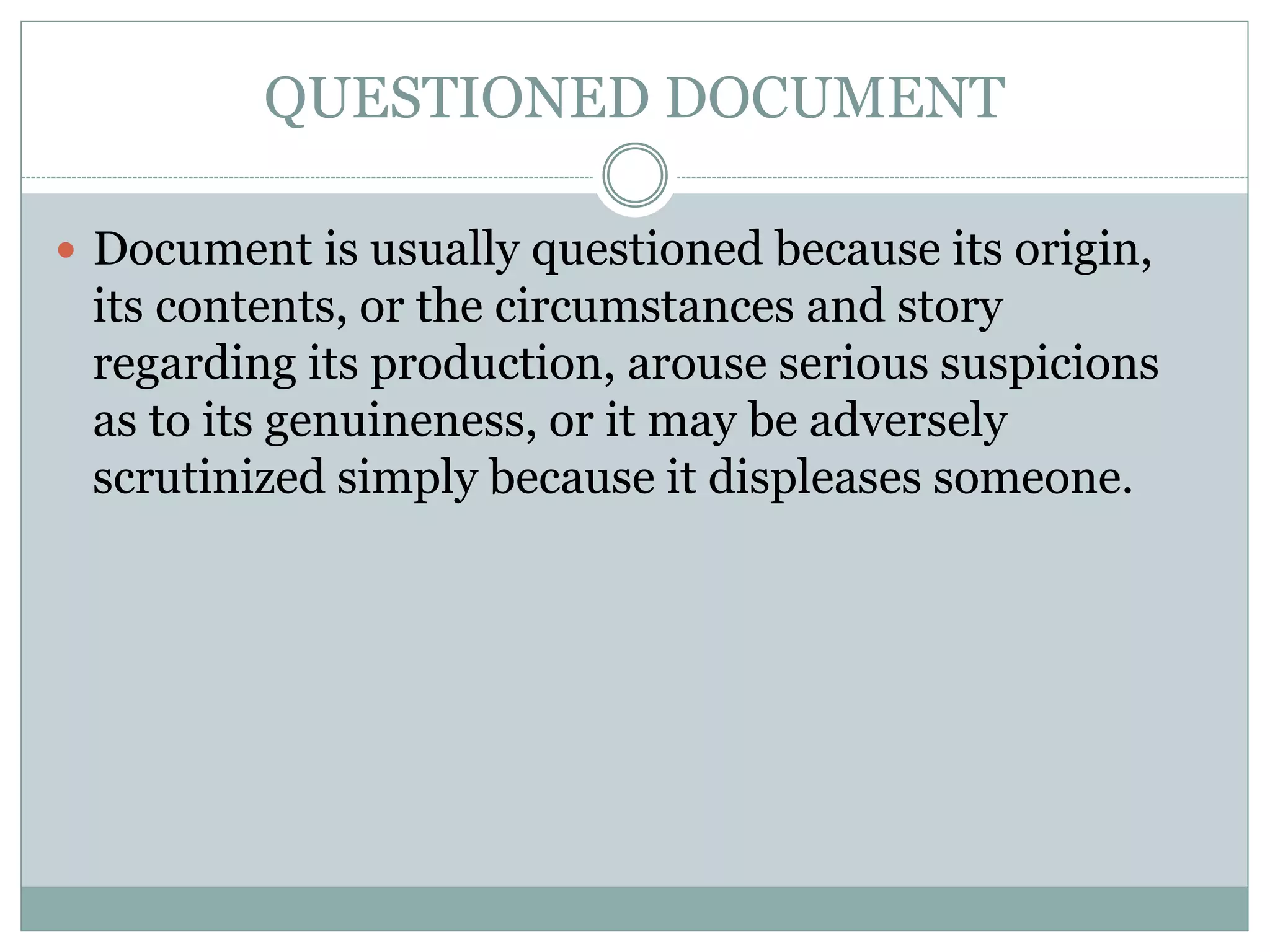 QUESTIONED DOCUMENT
 Document is usually questioned because its origin,
its contents, or the circumstances and story
regarding its production, arouse serious suspicions
as to its genuineness, or it may be adversely
scrutinized simply because it displeases someone.
 