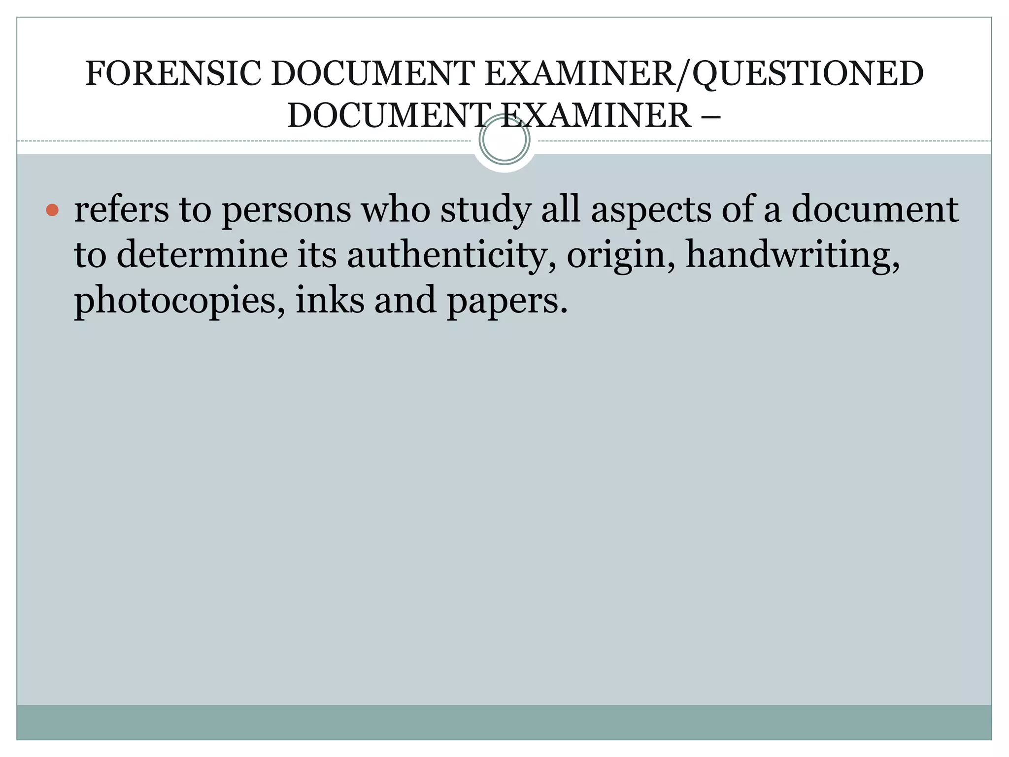 FORENSIC DOCUMENT EXAMINER/QUESTIONED
DOCUMENT EXAMINER –
 refers to persons who study all aspects of a document
to determine its authenticity, origin, handwriting,
photocopies, inks and papers.
 