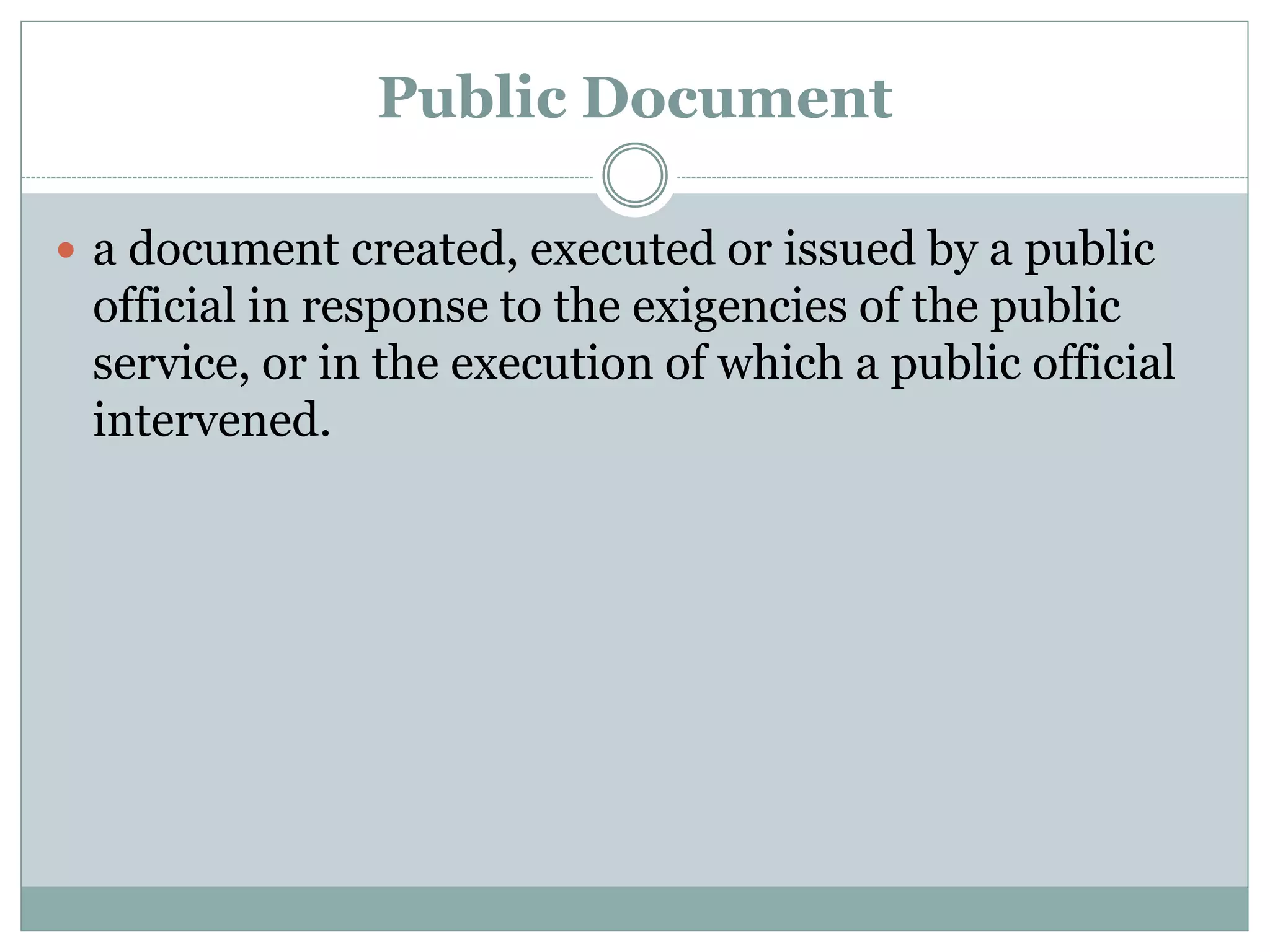 Public Document
 a document created, executed or issued by a public
official in response to the exigencies of the public
service, or in the execution of which a public official
intervened.
 