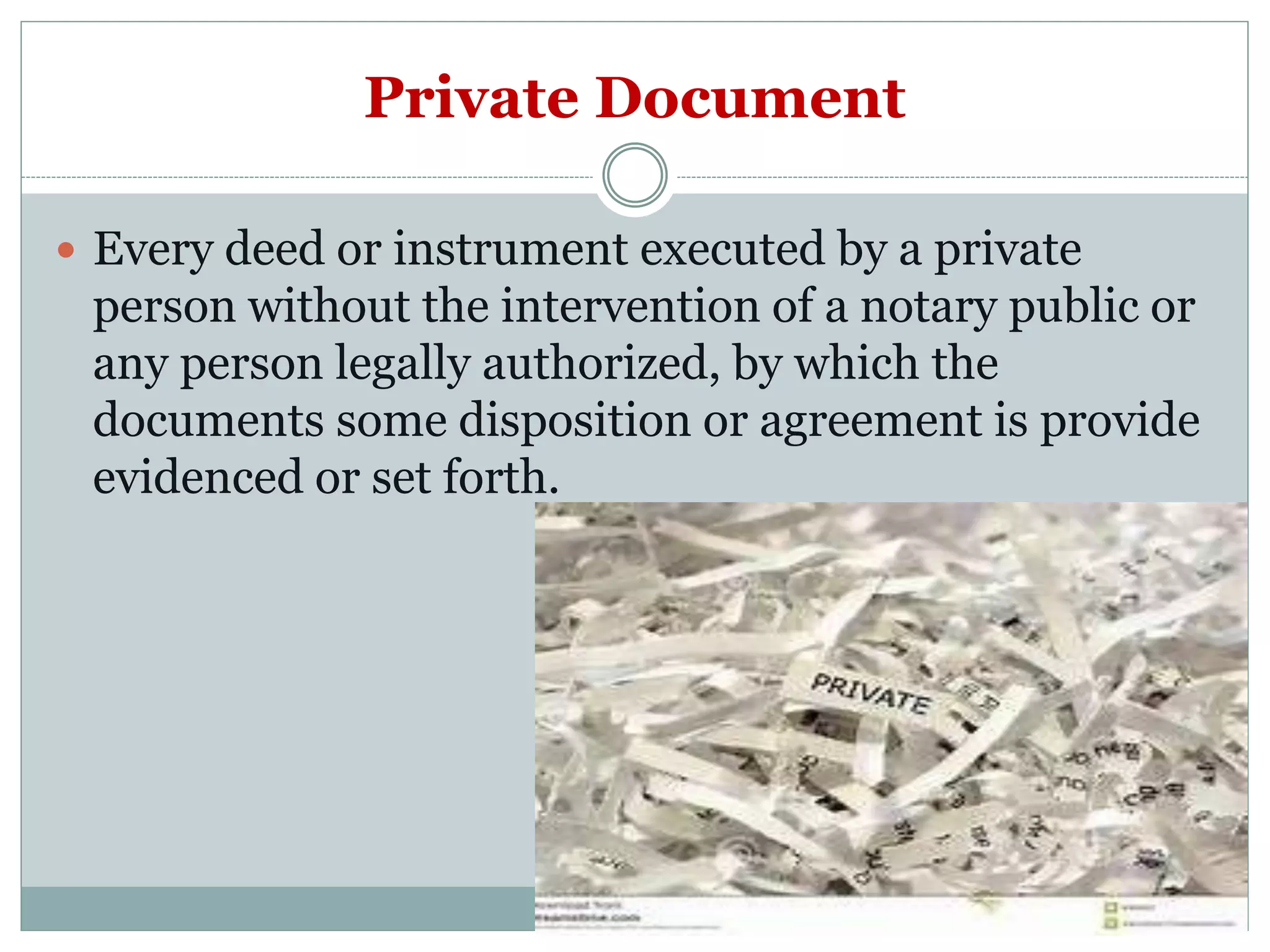 Private Document
 Every deed or instrument executed by a private
person without the intervention of a notary public or
any person legally authorized, by which the
documents some disposition or agreement is provide
evidenced or set forth.
 