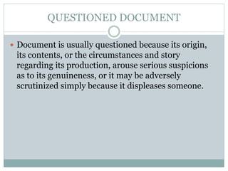 QUESTIONED DOCUMENT
 Document is usually questioned because its origin,
its contents, or the circumstances and story
regarding its production, arouse serious suspicions
as to its genuineness, or it may be adversely
scrutinized simply because it displeases someone.
 