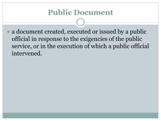 Public Document
 a document created, executed or issued by a public
official in response to the exigencies of the public
service, or in the execution of which a public official
intervened.
 