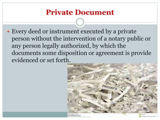 Private Document
 Every deed or instrument executed by a private
person without the intervention of a notary public or
any person legally authorized, by which the
documents some disposition or agreement is provide
evidenced or set forth.
 
