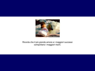 Ricorda che il più grande amore e i maggiori successi 
comportano i maggiori rischi. 
 