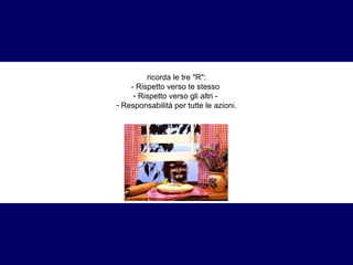 ricorda le tre "R": 
- Rispetto verso te stesso 
- Rispetto verso gli altri - 
- Responsabilità per tutte le azioni. 
 