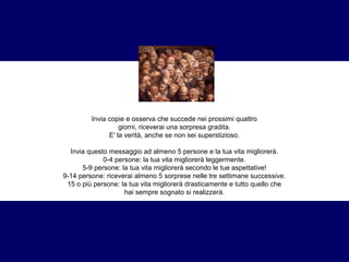 Invia copie e osserva che succede nei prossimi quattro 
giorni, riceverai una sorpresa gradita. 
E' la verità, anche se non sei superstizioso. 
Invia questo messaggio ad almeno 5 persone e la tua vita migliorerà. 
0-4 persone: la tua vita migliorerà leggermente. 
5-9 persone: la tua vita migliorerà secondo le tue aspettative! 
9-14 persone: riceverai almeno 5 sorprese nelle tre settimane successive. 
15 o più persone: la tua vita migliorerà drasticamente e tutto quello che 
hai sempre sognato si realizzerà. 
 