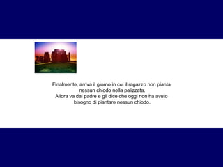 Finalmente, arriva il giorno in cui il ragazzo non pianta 
nessun chiodo nella palizzata. 
Allora va dal padre e gli dice che oggi non ha avuto 
bisogno di piantare nessun chiodo. 
 