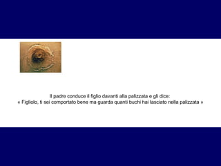 Il padre conduce il figlio davanti alla palizzata e gli dice: 
« Figliolo, ti sei comportato bene ma guarda quanti buchi hai lasciato nella palizzata » 
 