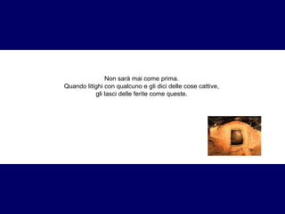 Non sarà mai come prima. 
Quando litighi con qualcuno e gli dici delle cose cattive, 
gli lasci delle ferite come queste. 
 