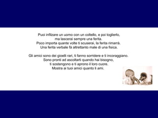 Puoi infilzare un uomo con un coltello, e poi toglierlo, 
ma lascerai sempre una ferita. 
Poco importa quante volte ti scuserai, la ferita rimarrà. 
Una ferita verbale fà altrettanto male di una fisica. 
Gli amici sono dei gioelli rari, ti fanno sorridere e ti incoraggiano. 
Sono pronti ad ascoltarti quando hai bisogno, 
ti sostengono e ti aprono il loro cuore. 
Mostra ai tuoi amici quanto li ami. 
 