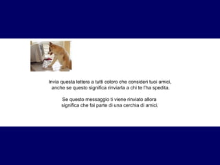 Invia questa lettera a tutti coloro che consideri tuoi amici, 
anche se questo significa rinviarla a chi te l’ha spedita. 
Se questo messaggio ti viene rinviato allora 
significa che fai parte di una cerchia di amici. 
 
