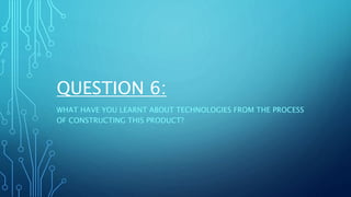 QUESTION 6:
WHAT HAVE YOU LEARNT ABOUT TECHNOLOGIES FROM THE PROCESS
OF CONSTRUCTING THIS PRODUCT?
 