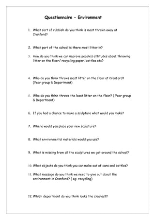 Questionnaire – Environment

1. What sort of rubbish do you think is most thrown away at
   Cranford?



2. What part of the school is there most litter in?

3. How do you think we can improve people’s attitudes about throwing
   litter on the floor/ recycling paper, bottles etc?




4. Who do you think throws most litter on the floor at Cranford?
   (Year group & Department)



5. Who do you think throws the least litter on the floor? ( Year group
   & Department)



6. If you had a chance to make a sculpture what would you make?



7. Where would you place your new sculpture?



8. What environmental materials would you use?



9. What is missing from all the sculptures we got around the school?



10. What objects do you think you can make out of cans and bottles?

11. What message do you think we need to give out about the
    environment in Cranford? ( eg: recycling)




12. Which department do you think looks the cleanest?
 