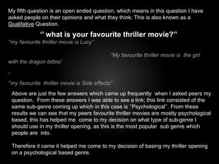 My fifth question is an open ended question, which means in this question I have 
asked people on their opinions and what they think; This is also known as a 
Qualitative Question. 
‘’ what is your favourite thriller movie?’’ 
‘’my favourite thriller movie is Lucy’’ 
‘’My favourite thriller movie is the girl 
with the dragon tattoo’ 
’ 
‘’my favourite thriller movie is Side effects’’ 
Above are just the few answers which came up frequently when I asked peers my 
question. From these answers I was able to see a link; this link consisted of the 
same sub-genre coming up which in this case is ‘’Psychological’’. From these 
results we can see that my peers favourite thriller movies are mostly psychological 
based, this has helped me come to my decision on what type of sub-genre I 
should use in my thriller opening, as this is the most popular sub genre which 
people are into. 
Therefore it came it helped me come to my decision of basing my thriller opening 
on a psychological based genre. 
 